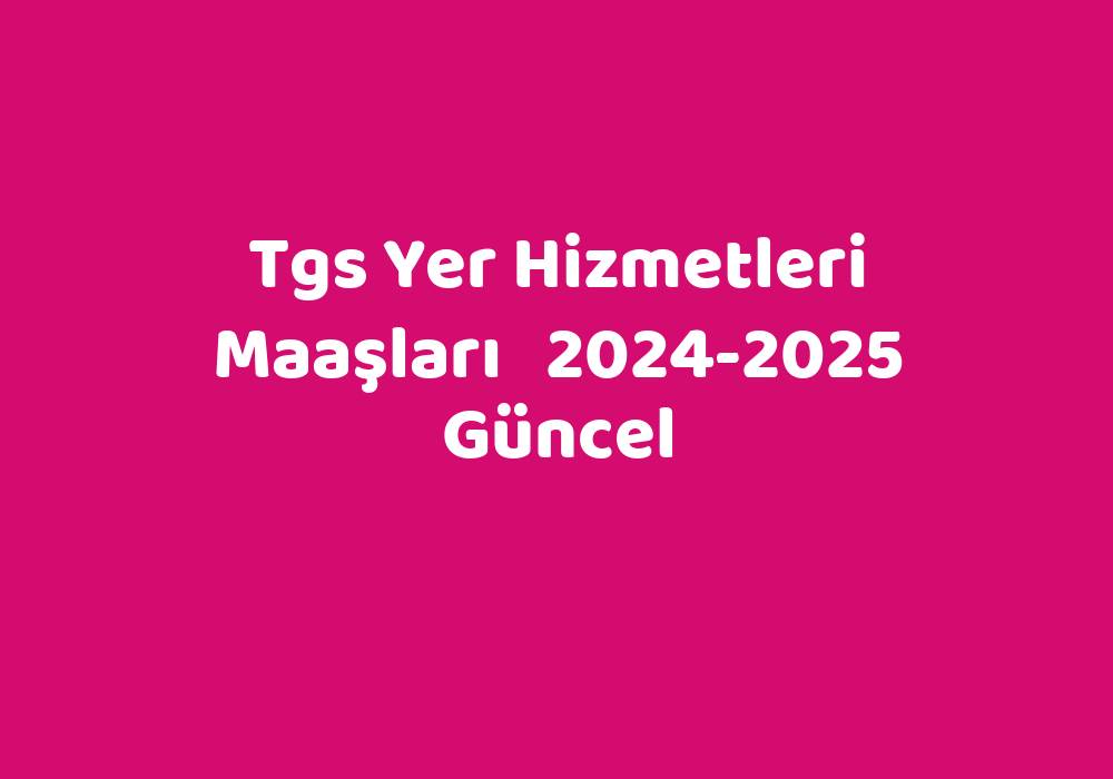 Tgs Yer Hizmetleri Maaşları 20242025 Güncel TeknoLib